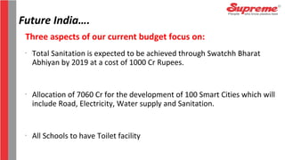 Future India….
Three aspects of our current budget focus on:
-
Total Sanitation is expected to be achieved through Swatchh Bharat
Abhiyan by 2019 at a cost of 1000 Cr Rupees.
-
Allocation of 7060 Cr for the development of 100 Smart Cities which will
include Road, Electricity, Water supply and Sanitation.
-
All Schools to have Toilet facility
 