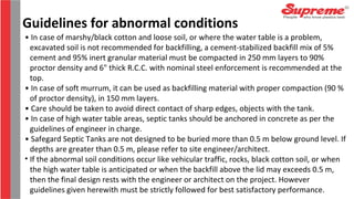 Guidelines for abnormal conditions
• In case of marshy/black cotton and loose soil, or where the water table is a problem,
excavated soil is not recommended for backfilling, a cement-stabilized backfill mix of 5%
cement and 95% inert granular material must be compacted in 250 mm layers to 90%
proctor density and 6" thick R.C.C. with nominal steel enforcement is recommended at the
top.
• In case of soft murrum, it can be used as backfilling material with proper compaction (90 %
of proctor density), in 150 mm layers.
• Care should be taken to avoid direct contact of sharp edges, objects with the tank.
• In case of high water table areas, septic tanks should be anchored in concrete as per the
guidelines of engineer in charge.
• Safegard Septic Tanks are not designed to be buried more than 0.5 m below ground level. If
depths are greater than 0.5 m, please refer to site engineer/architect.
• If the abnormal soil conditions occur like vehicular traffic, rocks, black cotton soil, or when
the high water table is anticipated or when the backfill above the lid may exceeds 0.5 m,
then the final design rests with the engineer or architect on the project. However
guidelines given herewith must be strictly followed for best satisfactory performance.
 
