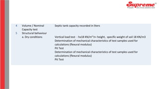 4 Volume / Nominal
Capacity test
Septic tank capacity recorded in liters
5 Structural behaviour
a. Dry conditions Vertical load test - hx18 KN/m² h= height, specific weight of soil 18 KN/m3
Determination of mechanical characteristics of test samples used for
calculations (flexural modulus)
Pit Test
Determination of mechanical characteristics of test samples used for
calculations (flexural modulus)
Pit Test
 