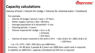 Volume of tank = Volume for sludge + Volume for retained water + freeboard
For example,
a) Volume of sludge / person / year = 27 liters.
b) Water supply / person / day = 80 liters.
c) Average population of a household = 5 nos.
d) Cleaning period = 5 years.
e) Volume required for sludge = (a x c x d)
= (27x5x5)
= 675 liters
a) Volume of water retained in the tank in 24 h = ((b x 0.8) x 5) = ((80 x 0.8) x 5)
= 320 liters.
= (e + f) = 675 + 320 = 995 liters say 1000 liters.
Summary – for 80 lpcd, 5 people & 5 years use 1000 liters septic tank is required.
In addition to 1000 liters capacity a freeboard of 250 mm is required.
Capacity calculations
 
