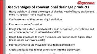 Disadvantages of conventional drainage products
1. Heavy weight – 12 times the weight of plastics. Need of heavy equipments,
more manpower- more installed cost
2. Cumbersome and time consuming installation
3. Poor resistance to Corrosion
4. Rough internal surface leads to blocks, solid depositions, encrustation and
consequent reduction in internal dia and flow
5. Rough bore also leads to more friction, lesser flow or needs higher slope
(means more earthwork, costs)
6. Poor resistance to soil movement due to lack of flexibility
7. Cracks and leaks lead to root penetration into the pipe system
 