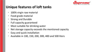 •
100% virgin raw material
•
Food grade material
•
Strong and Durable
•
Full capacity guaranteed
•
Most suitable for drinking water
•
Net storage capacity exceeds the mentioned capacity
•
Easy and quick installation
•
Available in 100, 150, 200, 300, 400 and 500 liters
Unique features of loft tanks
 