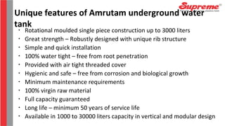 Unique features of Amrutam underground water
tank•
Rotational moulded single piece construction up to 3000 liters
•
Great strength – Robustly designed with unique rib structure
•
Simple and quick installation
•
100% water tight – free from root penetration
•
Provided with air tight threaded cover
•
Hygienic and safe – free from corrosion and biological growth
•
Minimum maintenance requirements
•
100% virgin raw material
•
Full capacity guaranteed
•
Long life – minimum 50 years of service life
•
Available in 1000 to 30000 liters capacity in vertical and modular design
 