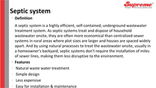 •
Definition
A septic system is a highly efficient, self-contained, underground wastewater
treatment system. As septic systems treat and dispose of household
wastewater onsite, they are often more economical than centralized sewer
systems in rural areas where plot sizes are larger and houses are spaced widely
apart. And by using natural processes to treat the wastewater onsite, usually in
a homeowner's backyard, septic systems don't require the installation of miles
of sewer lines, making them less disruptive to the environment.
•
Features
-
Natural waste water treatment
-
Simple design
-
Less expensive
-
Easy for installation & maintenance
Septic system
 