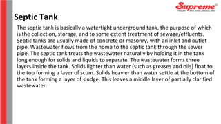 The septic tank is basically a watertight underground tank, the purpose of which
is the collection, storage, and to some extent treatment of sewage/effluents.
Septic tanks are usually made of concrete or masonry, with an inlet and outlet
pipe. Wastewater flows from the home to the septic tank through the sewer
pipe. The septic tank treats the wastewater naturally by holding it in the tank
long enough for solids and liquids to separate. The wastewater forms three
layers inside the tank. Solids lighter than water (such as greases and oils) float to
the top forming a layer of scum. Solids heavier than water settle at the bottom of
the tank forming a layer of sludge. This leaves a middle layer of partially clarified
wastewater.
Septic Tank
 