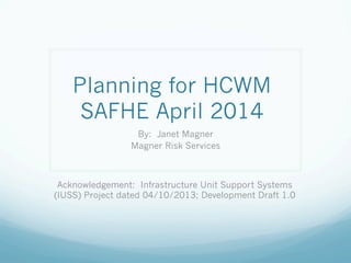 Planning for HCWM
SAFHE April 2014
By: Janet Magner
Magner Risk Services
Acknowledgement: Infrastructure Unit Support Systems
(IUSS) Project dated 04/10/2013; Development Draft 1.0
 