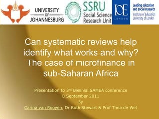 Can systematic reviews help identify what works and why? The case of microfinance in sub-Saharan Africa Presentation to 3rd Biennial SAMEA conference 8 September 2011 By Carina van Rooyen, Dr Ruth Stewart & Prof Thea de Wet 