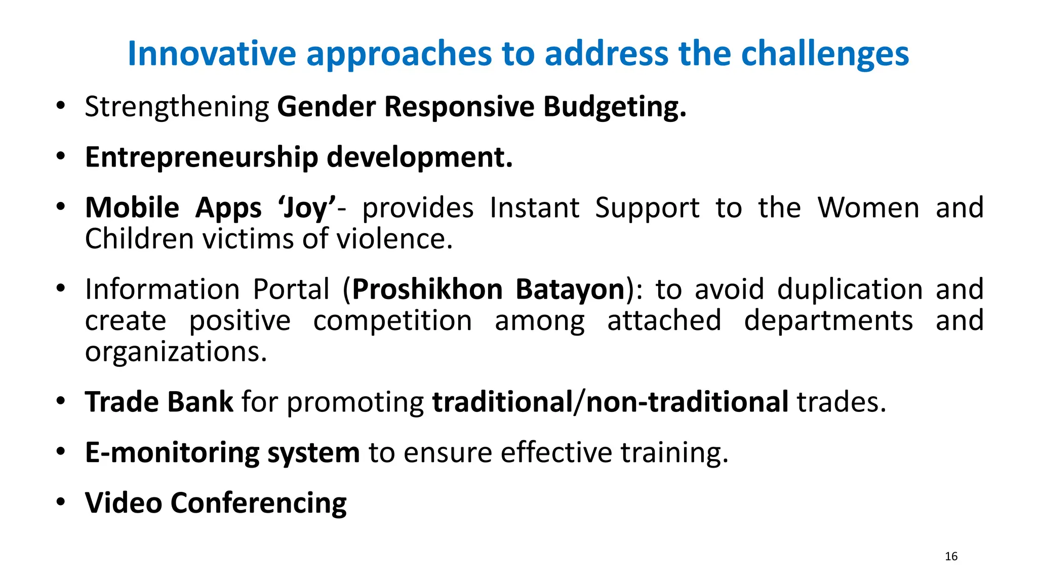Innovative approaches to address the challenges
• Strengthening Gender Responsive Budgeting.
• Entrepreneurship development.
• Mobile Apps ‘Joy’- provides Instant Support to the Women and
Children victims of violence.
• Information Portal (Proshikhon Batayon): to avoid duplication and
create positive competition among attached departments and
organizations.
• Trade Bank for promoting traditional/non-traditional trades.
• E-monitoring system to ensure effective training.
• Video Conferencing
16
 