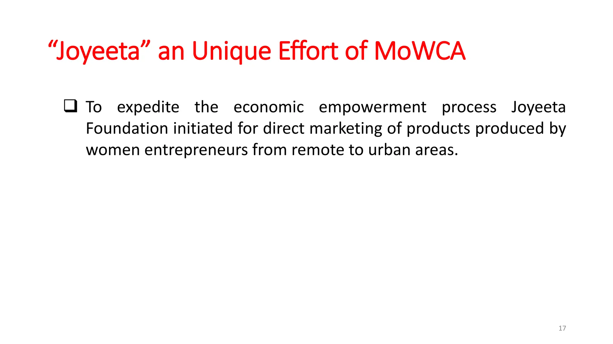 “Joyeeta” an Unique Effort of MoWCA
17
 To expedite the economic empowerment process Joyeeta
Foundation initiated for direct marketing of products produced by
women entrepreneurs from remote to urban areas.
 