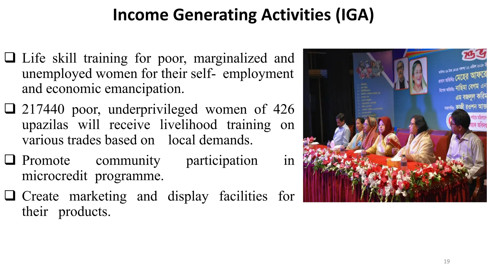 Income Generating Activities (IGA)
 Life skill training for poor, marginalized and
unemployed women for their self- employment
and economic emancipation.
 217440 poor, underprivileged women of 426
upazilas will receive livelihood training on
various trades based on local demands.
 Promote community participation in
microcredit programme.
 Create marketing and display facilities for
their products.
19
 