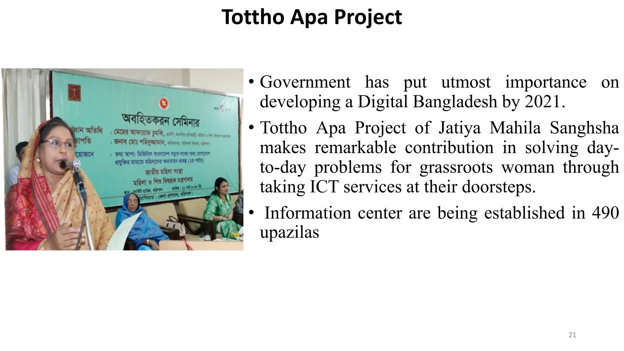 Tottho Apa Project
• Government has put utmost importance on
developing a Digital Bangladesh by 2021.
• Tottho Apa Project of Jatiya Mahila Sanghsha
makes remarkable contribution in solving day-
to-day problems for grassroots woman through
taking ICT services at their doorsteps.
• Information center are being established in 490
upazilas
21
 