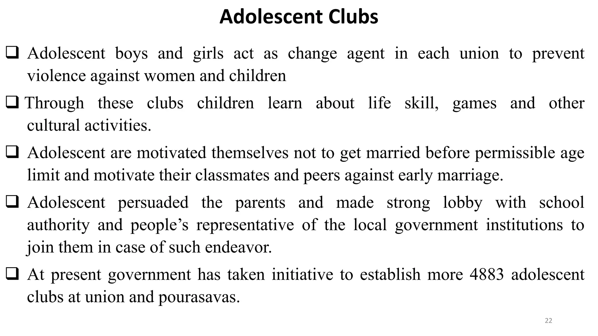 Adolescent Clubs
 Adolescent boys and girls act as change agent in each union to prevent
violence against women and children
 Through these clubs children learn about life skill, games and other
cultural activities.
 Adolescent are motivated themselves not to get married before permissible age
limit and motivate their classmates and peers against early marriage.
 Adolescent persuaded the parents and made strong lobby with school
authority and people’s representative of the local government institutions to
join them in case of such endeavor.
 At present government has taken initiative to establish more 4883 adolescent
clubs at union and pourasavas.
22
 