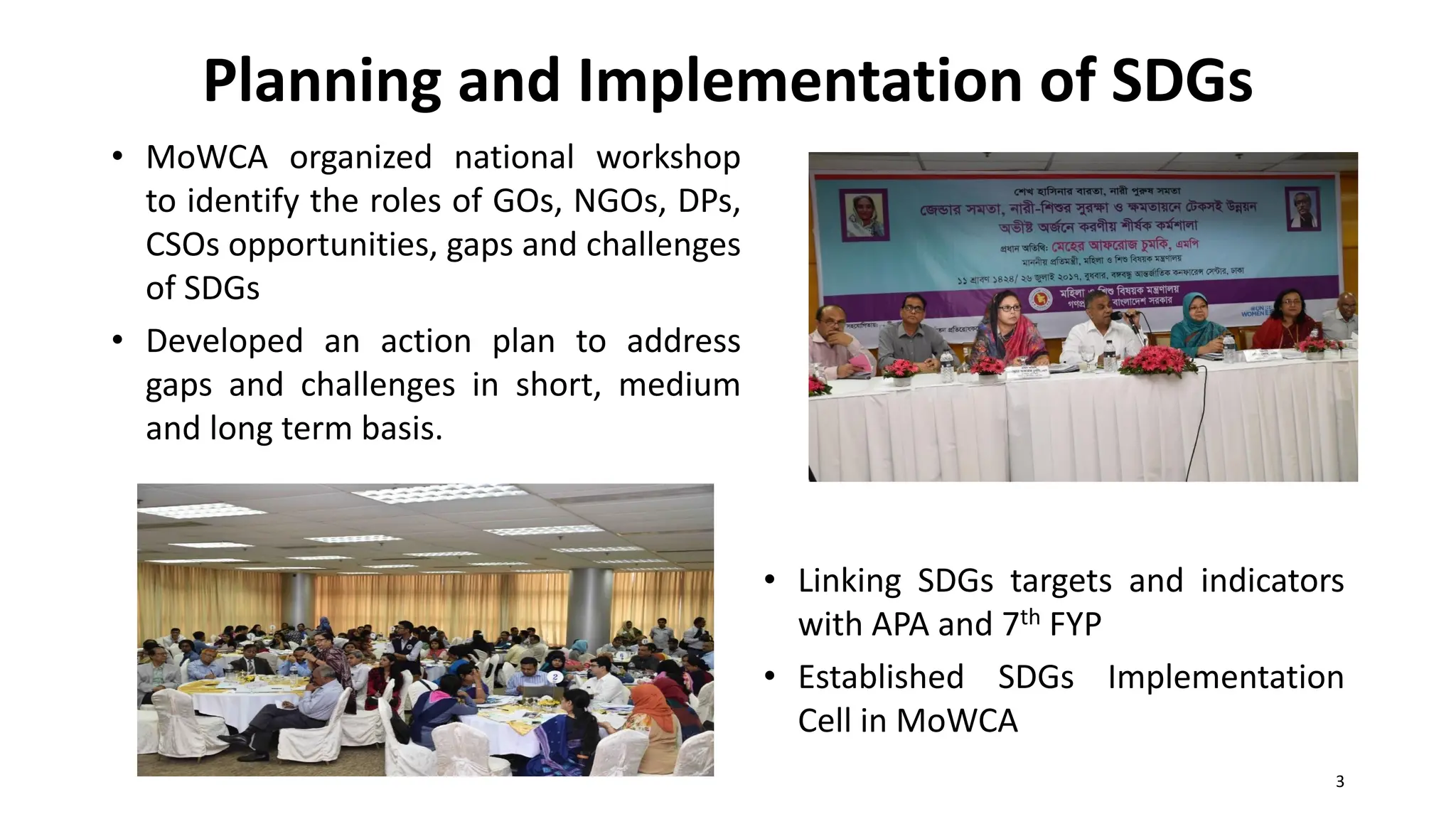 Planning and Implementation of SDGs
• MoWCA organized national workshop
to identify the roles of GOs, NGOs, DPs,
CSOs opportunities, gaps and challenges
of SDGs
• Developed an action plan to address
gaps and challenges in short, medium
and long term basis.
• Linking SDGs targets and indicators
with APA and 7th FYP
• Established SDGs Implementation
Cell in MoWCA
3
 
