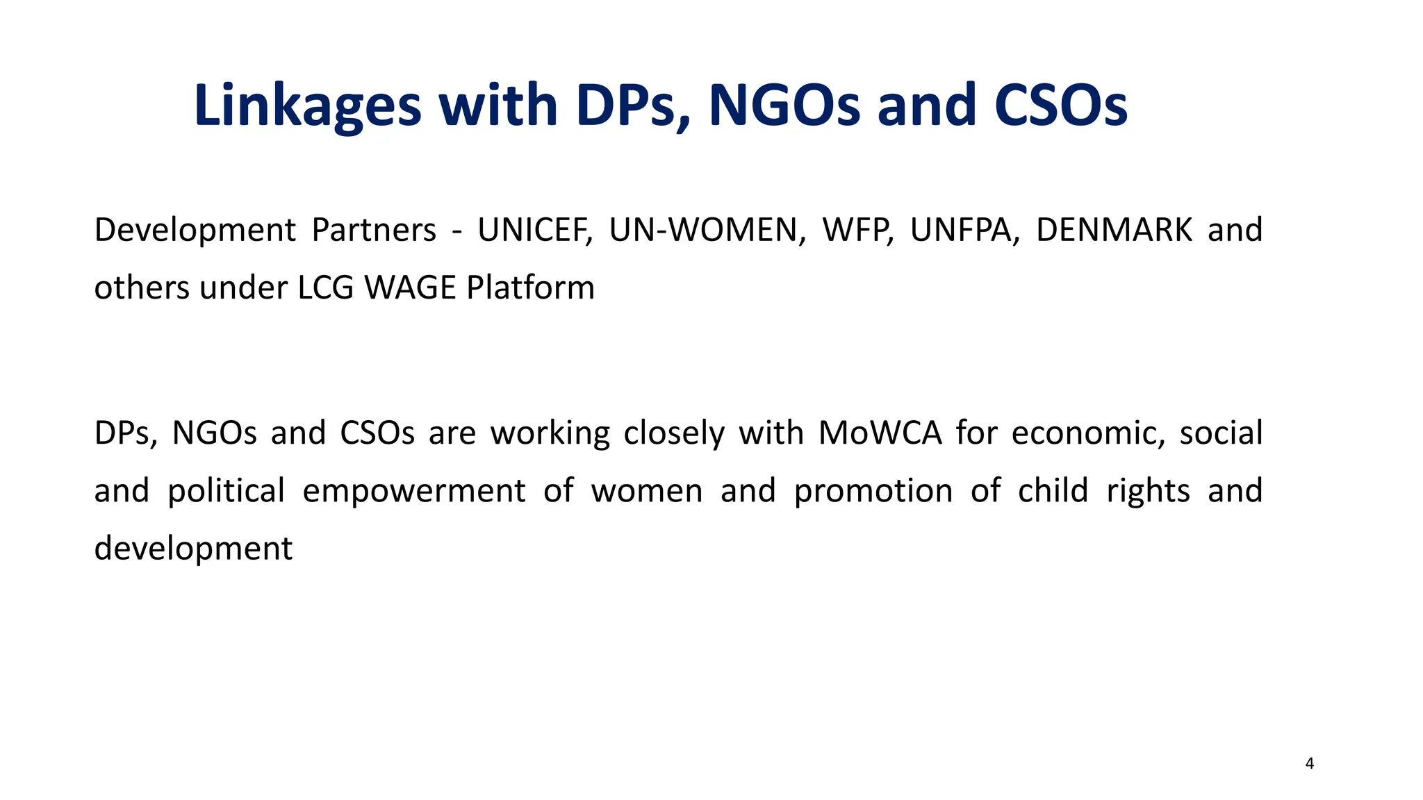 Linkages with DPs, NGOs and CSOs
Development Partners - UNICEF, UN-WOMEN, WFP, UNFPA, DENMARK and
others under LCG WAGE Platform
DPs, NGOs and CSOs are working closely with MoWCA for economic, social
and political empowerment of women and promotion of child rights and
development
4
 