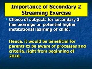 Importance of Secondary 2 Streaming Exercise Choice of subjects for secondary 3 has bearings on potential higher institutional learning of child. Hence, it would be beneficial for parents to be aware of processes and criteria, right from beginning of 2010. 