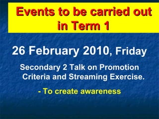 Events to be carried out in Term 1 26 February 2010 , Friday Secondary 2 Talk on Promotion Criteria and Streaming Exercise. - To create awareness 