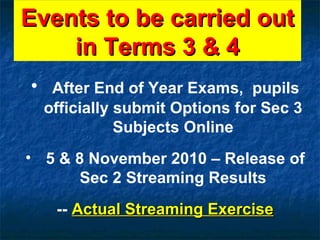 Events to be carried out in Terms 3 & 4 After End of Year Exams,  pupils officially submit Options for Sec 3 Subjects Online 5 & 8 November 2010 – Release of Sec 2 Streaming Results --  Actual Streaming Exercise 