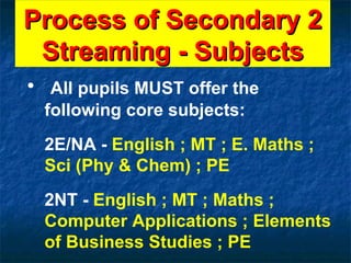 Process of Secondary 2 Streaming - Subjects All pupils MUST offer the following core subjects: 2E/NA -  English ; MT ; E. Maths ; Sci (Phy & Chem) ; PE 2NT -  English ; MT ; Maths ; Computer Applications ; Elements of Business Studies ; PE 