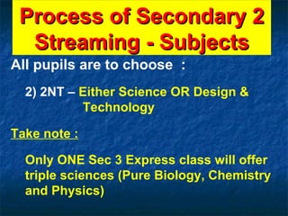 Process of Secondary 2 Streaming - Subjects All pupils are to choose  : 2) 2NT –  Either Science OR Design &      Technology Take note : Only ONE Sec 3 Express class will offer triple sciences (Pure Biology, Chemistry and Physics) 