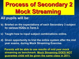 Process of Secondary 2 Mock Streaming  All pupils will be: Briefed on the expectations of each Secondary 3 subject by  various HODs in Term 3 . Taught how to input subject combinations online. Given opportunity to trial the online system after the mid year exams, during Mock Streaming Exercise. Parents will be able to use results of mid year mock streaming as benchmark.  Mock Streaming DOES NOT guarantee child will be given the same class in 2011. 