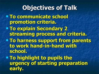 Objectives of Talk To communicate school promotion criteria. To explain Secondary 2 streaming process and criteria. To harness support from parents to work hand-in-hand with school. To highlight to pupils the urgency of starting preparation early. 