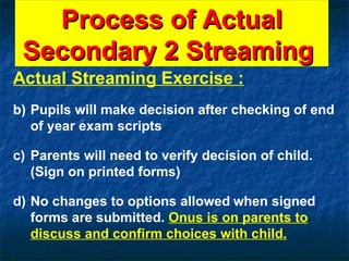 Process of Actual Secondary 2 Streaming  Actual Streaming Exercise : Pupils will make decision after checking of end of year exam scripts Parents will need to verify decision of child. (Sign on printed forms) No changes to options allowed   when signed forms are submitted.  Onus is on parents to discuss and confirm choices with child. 