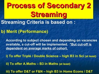 Process of Secondary 2 Streaming Streaming Criteria is based on : b) Merit (Performance) According to subject chosen and depending on vacancies available, a cut-off will be implemented.   *But cut-off is dependent on average marks of cohort.   i) To offer Triple / Double Science – high B3 in Sci  (at least) ii) To offer A.Maths – B3 in Maths  (at least) iii) To offer D&T or F&N – high B3 in Home Econs / D&T 