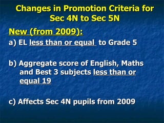 Changes in Promotion Criteria for Sec 4N to Sec 5N New (from 2009): a) EL  less than or equal  to Grade 5 b) Aggregate score of English, Maths and Best 3 subjects  less than or equal 19 c) Affects Sec 4N pupils from 2009 