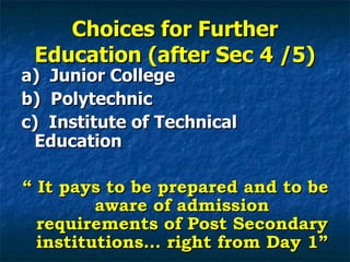 Choices for Further Education (after Sec 4 /5) a)  Junior College b)  Polytechnic c)  Institute of Technical Education “  It pays to be prepared and to be aware of admission requirements of Post Secondary institutions… right from Day 1” 