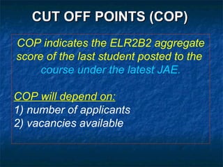 CUT OFF POINTS (COP) COP indicates the ELR2B2 aggregate score of the last student posted to the  course under the latest JAE. COP will depend on: 1) number of applicants 2) vacancies available 