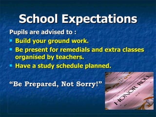 School Expectations Pupils are advised to : Build your ground work. Be present for remedials and extra classes organised by teachers. Have a study schedule planned. “ Be Prepared, Not Sorry!” 