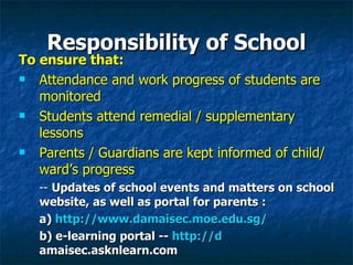 Responsibility of School To ensure that: Attendance and work progress of students are monitored  Students attend remedial / supplementary lessons Parents / Guardians are kept informed of child/ward’s progress --  Updates of school events and matters on school website, as well as portal for parents :  a)  http://www.damaisec.moe.edu.sg/ b) e-learning portal --  http://d amaisec.asknlearn.com   