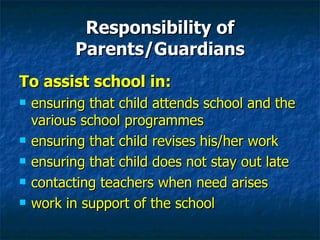 Responsibility of Parents/Guardians To assist school in: ensuring that child attends school and the various school programmes ensuring that child revises his/her work  ensuring that child does not stay out late contacting teachers when need arises work in support of the school 