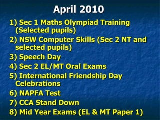 1) Sec 1 Maths Olympiad Training (Selected pupils) 2) NSW Computer Skills (Sec 2 NT and selected pupils) 3) Speech Day 4) Sec 2 EL/MT Oral Exams 5) International Friendship Day Celebrations 6) NAPFA Test 7) CCA Stand Down 8) Mid Year Exams (EL & MT Paper 1) April 2010 