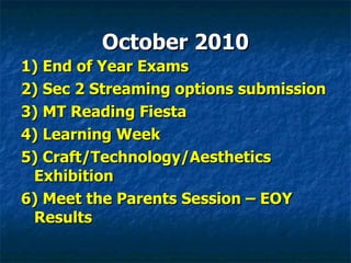 October 2010 1) End of Year Exams 2) Sec 2 Streaming options submission 3) MT Reading Fiesta 4) Learning Week 5) Craft/Technology/Aesthetics Exhibition 6) Meet the Parents Session – EOY Results 