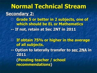Normal Technical Stream Secondary 2: Grade 5 or better in 2 subjects, one of which should be EL or Mathematics -- If not, retain at Sec 2NT in 2011 If obtain 75% or higher in the average of all subjects.  -- Option to laterally transfer to  sec 2NA  in 2011 ( Pending teacher / school recommendations ) 