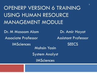 1

OPENERP VERSION 6 TRAINING
USING HUMAN RESOURCE
MANAGEMENT MODULE
Dr. M Masoom Alam              Dr. Amir Hayat
Associate Professor           Assistant Professor
     IMSciences                      SEECS
                 Mohsin Yasin
                System Analyst
                  IMSciences
 