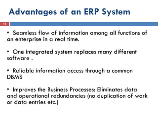 Advantages of an ERP System
12


     • Seamless flow of information among all functions of
     an enterprise in a real time.
     • One integrated system replaces many different
     software .
     • Reliable information access through a common
     DBMS
     • Improves the Business Processes: Eliminates data
     and operational redundancies (no duplication of work
     or data entries etc.)
 