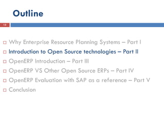 Outline
13




    Why Enterprise Resource Planning Systems – Part I
    Introduction to Open Source technologies – Part II
    OpenERP Introduction – Part III
    OpenERP VS Other Open Source ERPs – Part IV
    OpenERP Evaluation with SAP as a reference – Part V
    Conclusion
 