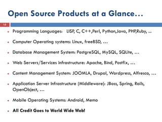 Open Source Products at a Glance…
15

        Programming Languages: LISP, C, C++,Perl, Python,Java, PHP,Ruby, ...

        Computer Operating systems: Linux, freeBSD, …

        Database Management System: PostgreSQL, MySQL, SQLite, …

        Web Servers/Services infrastructure: Apache, Bind, Postfix, …

        Content Management System: JOOMLA, Drupal, Wordpress, Alfresco, …

        Application Server Infrastructure (Middleware): JBoss, Spring, Rails,
         OpenObject, …

        Mobile Operating Systems: Android, Memo

        All Credit Goes to World Wide Web!
 