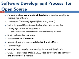 Software Development Process for
Open Source
17

        Across the globe community of developers working together to
         improve the software
        Distributed Versioning System (SVN, CVS, Bazar)
        Not only from different countries but also from companies
        “Many eyes make all bugs shallow”
             That’s Why viruses does not create problems for Linux or Ubuntu
         Is only suitable for top talent
         More visibility & Freedom
         More efficient process, avoid duplication of efforts
        “Disadvantage”
         New business models are needed to support developers
         GTA01 – also called OpenMOKO, open source Mobile software
          and hardware – no future
 
