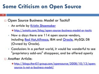 Some Criticism on Open Source
19


        Open Source Business: Model or Tactic?
         •   An article by Kristin Shoemaker
              http://ostatic.com/blog/open-source-business-model-or-tactic

         •   Now a days there are 114 open source vendors,
             including Red Hat,Alfresco, IBM and Oracle, MySQL DB
             (Owned by Oracle).
         •   Conclusion: In a perfect world, it would be wonderful to see
             "proprietary add-ons" disappear, and be offered openly
        Another Article:
              http://blogs.the451group.com/opensource/2008/10/13/open-
               source-is-not-a-business-model/
 