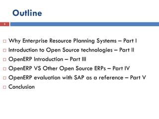 Outline
2




   Why Enterprise Resource Planning Systems – Part I
   Introduction to Open Source technologies – Part II
   OpenERP Introduction – Part III
   OpenERP VS Other Open Source ERPs – Part IV
   OpenERP evaluation with SAP as a reference – Part V
   Conclusion
 