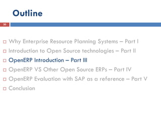 Outline
20




    Why Enterprise Resource Planning Systems – Part I
    Introduction to Open Source technologies – Part II
    OpenERP Introduction – Part III
    OpenERP VS Other Open Source ERPs – Part IV
    OpenERP Evaluation with SAP as a reference – Part V
    Conclusion
 
