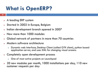 What is OpenERP?
21


    A leading ERP system
    Started in 2002 in Europe, Belgium
    Indian development branch opened in 2007
    Now more than 1000 modules
    Global network of partners in more than 70 countries
    Modern software architecture
        Dynamic web interface, Desktop Client (called GTK client), python based
         application server, and uses XML for changing visual screens.
    Completely open development process
        One of most active projects on Launchpad
    20 new modules per month, 1000 installations per day, 110 new
     customer requests per day
 