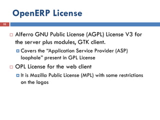 OpenERP License
22



        Alferro GNU Public License (AGPL) License V3 for
         the server plus modules, GTK client.
          Covers the “Application Service Provider (ASP)
           loophole” present in GPL License
        OPL License for the web client
          Itis Mozilla Public License (MPL) with some restrictions
           on the logos
 