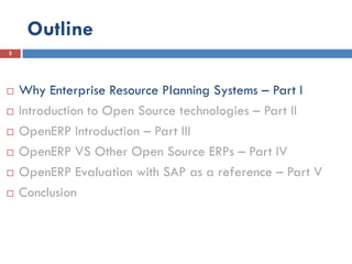Outline
3




   Why Enterprise Resource Planning Systems – Part I
   Introduction to Open Source technologies – Part II
   OpenERP Introduction – Part III
   OpenERP VS Other Open Source ERPs – Part IV
   OpenERP Evaluation with SAP as a reference – Part V
   Conclusion
 