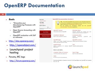 OpenERP Documentation
34


        Books
             “Streamline your
              Manufacturing Processes with
              OpenERP”
             Open Source Accounting with
              OpenERP
             OpenERP evaluation with SAP
              as reference
        http://doc.openerp.com/
        http://openobject.com/
        Launchpad project
         hosting
        Forums, IRC logs
        http://forum.openerp.com/
 