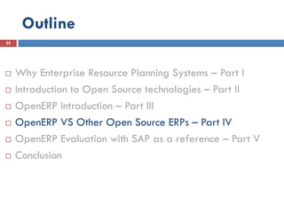 Outline
35




    Why Enterprise Resource Planning Systems – Part I
    Introduction to Open Source technologies – Part II
    OpenERP Introduction – Part III
    OpenERP VS Other Open Source ERPs – Part IV
    OpenERP Evaluation with SAP as a reference – Part V
    Conclusion
 