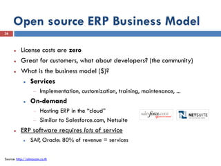 Open source ERP Business Model
36



         License costs are zero
         Great for customers, what about developers? (the community)
         What is the business model ($)?
            Services

                       Implementation, customization, training, maintenance, ...
                On-demand
                       Hosting ERP in the “cloud”
                       Similar to Salesforce.com, Netsuite
         ERP software requires lots of service
                SAP, Oracle: 80% of revenue = services


Source: http://almacom.co.th
 